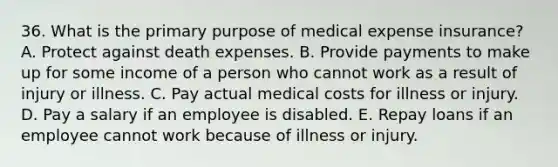 36. What is the primary purpose of medical expense insurance? A. Protect against death expenses. B. Provide payments to make up for some income of a person who cannot work as a result of injury or illness. C. Pay actual medical costs for illness or injury. D. Pay a salary if an employee is disabled. E. Repay loans if an employee cannot work because of illness or injury.