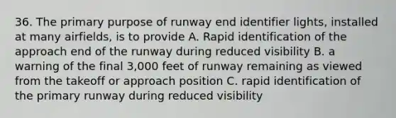 36. The primary purpose of runway end identifier lights, installed at many airfields, is to provide A. Rapid identification of the approach end of the runway during reduced visibility B. a warning of the final 3,000 feet of runway remaining as viewed from the takeoff or approach position C. rapid identification of the primary runway during reduced visibility