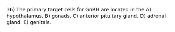 36) The primary target cells for GnRH are located in the A) hypothalamus. B) gonads. C) anterior pituitary gland. D) adrenal gland. E) genitals.