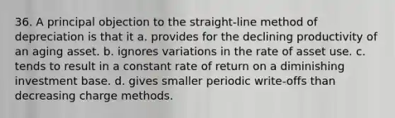 36. A principal objection to the straight-line method of depreciation is that it a. provides for the declining productivity of an aging asset. b. ignores variations in the rate of asset use. c. tends to result in a constant rate of return on a diminishing investment base. d. gives smaller periodic write-offs than decreasing charge methods.