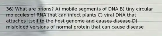 36) What are prions? A) mobile segments of DNA B) tiny circular molecules of RNA that can infect plants C) viral DNA that attaches itself to the host genome and causes disease D) misfolded versions of normal protein that can cause disease