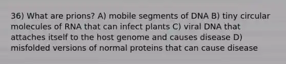 36) What are prions? A) mobile segments of DNA B) tiny circular molecules of RNA that can infect plants C) viral DNA that attaches itself to the host genome and causes disease D) misfolded versions of normal proteins that can cause disease