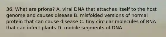 36. What are prions? A. viral DNA that attaches itself to the host genome and causes disease B. misfolded versions of normal protein that can cause disease C. tiny circular molecules of RNA that can infect plants D. mobile segments of DNA