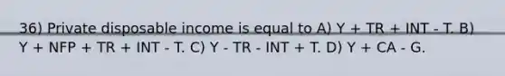 36) Private disposable income is equal to A) Y + TR + INT - T. B) Y + NFP + TR + INT - T. C) Y - TR - INT + T. D) Y + CA - G.