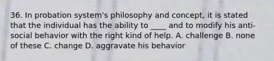 36. In probation system's philosophy and concept, it is stated that the individual has the ability to ____ and to modify his anti-social behavior with the right kind of help. A. challenge B. none of these C. change D. aggravate his behavior