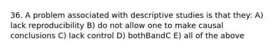 36. A problem associated with descriptive studies is that they: A) lack reproducibility B) do not allow one to make causal conclusions C) lack control D) bothBandC E) all of the above