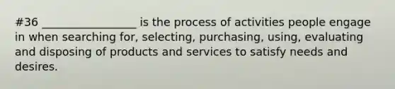 #36 _________________ is the process of activities people engage in when searching for, selecting, purchasing, using, evaluating and disposing of products and services to satisfy needs and desires.