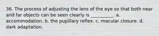 36. The process of adjusting the lens of the eye so that both near and far objects can be seen clearly is __________. a. accommodation. b. the pupillary reflex. c. macular closure. d. dark adaptation.