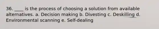 36. ____ is the process of choosing a solution from available alternatives. a. Decision making b. Divesting c. Deskilling d. Environmental scanning e. Self-dealing