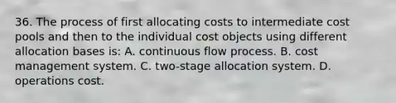 36. The process of first allocating costs to intermediate cost pools and then to the individual cost objects using different allocation bases is: A. continuous flow process. B. cost management system. C. two-stage allocation system. D. operations cost.