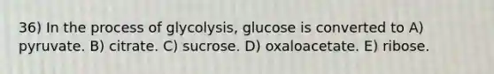 36) In the process of glycolysis, glucose is converted to A) pyruvate. B) citrate. C) sucrose. D) oxaloacetate. E) ribose.