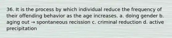 36. It is the process by which individual reduce the frequency of their offending behavior as the age increases. a. doing gender b. aging out → spontaneous recission c. criminal reduction d. active precipitation