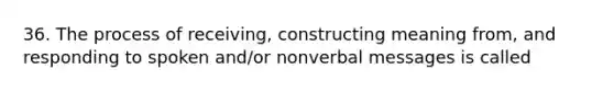 36. The process of receiving, constructing meaning from, and responding to spoken and/or nonverbal messages is called