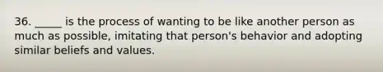 36. _____ is the process of wanting to be like another person as much as possible, imitating that person's behavior and adopting similar beliefs and values.