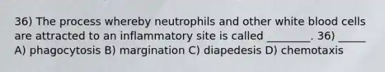 36) The process whereby neutrophils and other white blood cells are attracted to an inflammatory site is called ________. 36) _____ A) phagocytosis B) margination C) diapedesis D) chemotaxis