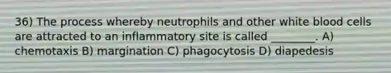 36) The process whereby neutrophils and other white blood cells are attracted to an inflammatory site is called ________. A) chemotaxis B) margination C) phagocytosis D) diapedesis