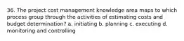 36. The project cost management knowledge area maps to which process group through the activities of estimating costs and budget determination? a. initiating b. planning c. executing d. monitoring and controlling