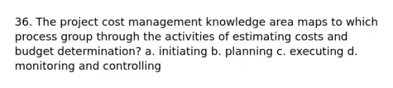 36. The project cost management knowledge area maps to which process group through the activities of estimating costs and budget determination? a. initiating b. planning c. executing d. monitoring and controlling