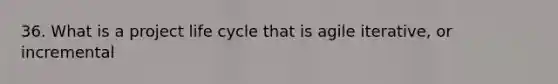 36. What is a project life cycle that is agile iterative, or incremental