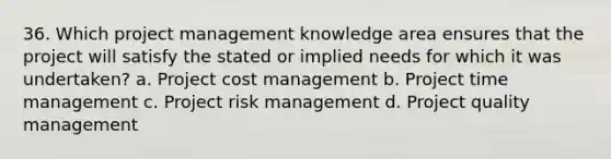 36. Which project management knowledge area ensures that the project will satisfy the stated or implied needs for which it was undertaken? a. Project cost management b. Project time management c. Project risk management d. Project quality management