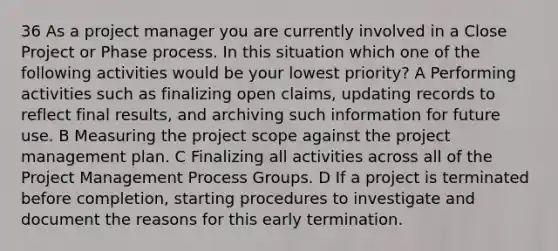 36 As a project manager you are currently involved in a Close Project or Phase process. In this situation which one of the following activities would be your lowest priority? A Performing activities such as finalizing open claims, updating records to reflect final results, and archiving such information for future use. B Measuring the project scope against the project management plan. C Finalizing all activities across all of the Project Management Process Groups. D If a project is terminated before completion, starting procedures to investigate and document the reasons for this early termination.