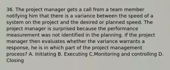 36. The project manager gets a call from a team member notifying him that there is a variance between the speed of a system on the project and the desired or planned speed. The project manager is surprised because the performance measurement was not identified in the planning. If the project manager then evaluates whether the variance warrants a response, he is in which part of the <a href='https://www.questionai.com/knowledge/knITbRryhO-project-management' class='anchor-knowledge'>project management</a> process? A. Initiating B. Executing C.Monitoring and controlling D. Closing