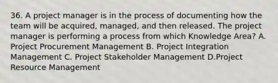 36. A project manager is in the process of documenting how the team will be acquired, managed, and then released. The project manager is performing a process from which Knowledge Area? A. Project Procurement Management B. Project Integration Management C. Project Stakeholder Management D.Project Resource Management