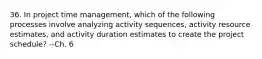 36. In project time management, which of the following processes involve analyzing activity sequences, activity resource estimates, and activity duration estimates to create the project schedule? --Ch. 6