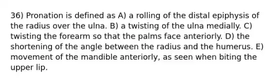 36) Pronation is defined as A) a rolling of the distal epiphysis of the radius over the ulna. B) a twisting of the ulna medially. C) twisting the forearm so that the palms face anteriorly. D) the shortening of the angle between the radius and the humerus. E) movement of the mandible anteriorly, as seen when biting the upper lip.