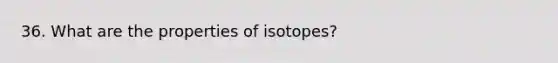 36. What are the properties of isotopes?