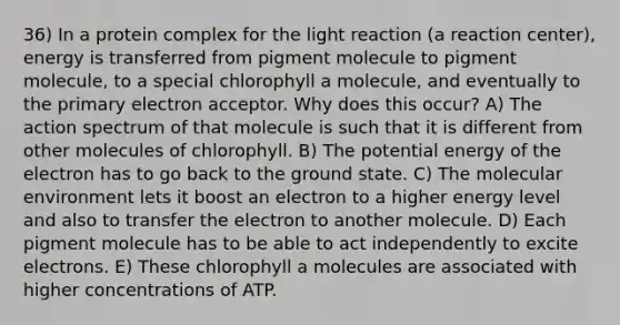 36) In a protein complex for the light reaction (a reaction center), energy is transferred from pigment molecule to pigment molecule, to a special chlorophyll a molecule, and eventually to the primary electron acceptor. Why does this occur? A) The action spectrum of that molecule is such that it is different from other molecules of chlorophyll. B) The potential energy of the electron has to go back to the ground state. C) The molecular environment lets it boost an electron to a higher energy level and also to transfer the electron to another molecule. D) Each pigment molecule has to be able to act independently to excite electrons. E) These chlorophyll a molecules are associated with higher concentrations of ATP.