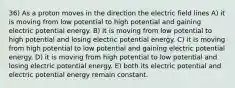 36) As a proton moves in the direction the electric field lines A) it is moving from low potential to high potential and gaining electric potential energy. B) it is moving from low potential to high potential and losing electric potential energy. C) it is moving from high potential to low potential and gaining electric potential energy. D) it is moving from high potential to low potential and losing electric potential energy. E) both its electric potential and electric potential energy remain constant.