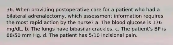 36. When providing postoperative care for a patient who had a bilateral adrenalectomy, which assessment information requires the most rapid action by the nurse? a. The blood glucose is 176 mg/dL. b. The lungs have bibasilar crackles. c. The patient's BP is 88/50 mm Hg. d. The patient has 5/10 incisional pain.