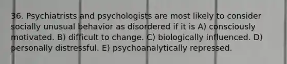 36. Psychiatrists and psychologists are most likely to consider socially unusual behavior as disordered if it is A) consciously motivated. B) difficult to change. C) biologically influenced. D) personally distressful. E) psychoanalytically repressed.