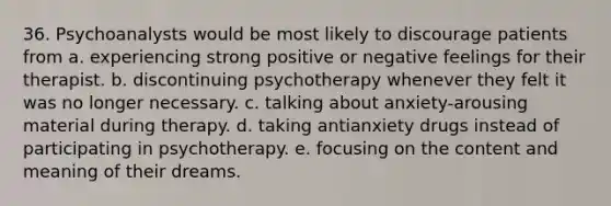 36. Psychoanalysts would be most likely to discourage patients from a. experiencing strong positive or negative feelings for their therapist. b. discontinuing psychotherapy whenever they felt it was no longer necessary. c. talking about anxiety-arousing material during therapy. d. taking antianxiety drugs instead of participating in psychotherapy. e. focusing on the content and meaning of their dreams.