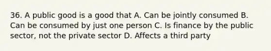 36. A public good is a good that A. Can be jointly consumed B. Can be consumed by just one person C. Is finance by the public sector, not the private sector D. Affects a third party