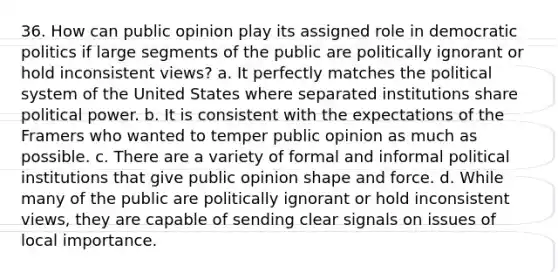 36. How can public opinion play its assigned role in democratic politics if large segments of the public are politically ignorant or hold inconsistent views? a. It perfectly matches the political system of the United States where separated institutions share political power. b. It is consistent with the expectations of the Framers who wanted to temper public opinion as much as possible. c. There are a variety of formal and informal political institutions that give public opinion shape and force. d. While many of the public are politically ignorant or hold inconsistent views, they are capable of sending clear signals on issues of local importance.