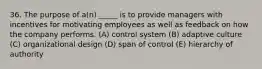 36. The purpose of a(n) _____ is to provide managers with incentives for motivating employees as well as feedback on how the company performs. (A) control system (B) adaptive culture (C) organizational design (D) span of control (E) hierarchy of authority