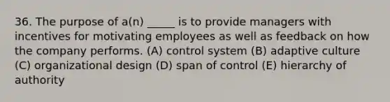 36. The purpose of a(n) _____ is to provide managers with incentives for motivating employees as well as feedback on how the company performs. (A) control system (B) adaptive culture (C) organizational design (D) span of control (E) hierarchy of authority