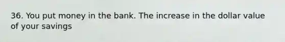 36. You put money in the bank. The increase in the dollar value of your savings