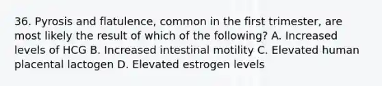 36. Pyrosis and flatulence, common in the first trimester, are most likely the result of which of the following? A. Increased levels of HCG B. Increased intestinal motility C. Elevated human placental lactogen D. Elevated estrogen levels