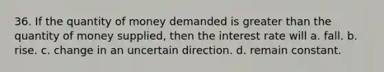 36. If the quantity of money demanded is greater than the quantity of money supplied, then the interest rate will a. fall. b. rise. c. change in an uncertain direction. d. remain constant.