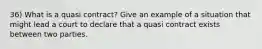 36) What is a quasi contract? Give an example of a situation that might lead a court to declare that a quasi contract exists between two parties.