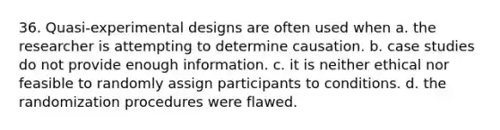 36. Quasi-experimental designs are often used when a. the researcher is attempting to determine causation. b. case studies do not provide enough information. c. it is neither ethical nor feasible to randomly assign participants to conditions. d. the randomization procedures were flawed.