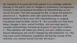 36. Question A 32-year-old male patient is to undergo radiation therapy to the pelvic area for Hodgkin's lymphoma. He expresses concern to the nurse about the effect of chemotherapy on his sexual function. The best response by the nurse to the patient's concerns is A. "Radiation does not cause the problems with sexual functioning that occur with chemotherapy or surgical procedures used to treat cancer." B. "It is possible you may have some changes in your sexual function, and you may want to consider pretreatment harvesting of sperm if you want children." C. "The radiation will make you sterile, but your ability to have sexual intercourse will not be changed by the treatment." D. "You may have some temporary impotence during the course of the radiation, but normal sexual function will return."