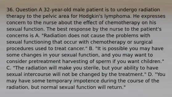 36. Question A 32-year-old male patient is to undergo radiation therapy to the pelvic area for Hodgkin's lymphoma. He expresses concern to the nurse about the effect of chemotherapy on his sexual function. The best response by the nurse to the patient's concerns is A. "Radiation does not cause the problems with sexual functioning that occur with chemotherapy or surgical procedures used to treat cancer." B. "It is possible you may have some changes in your sexual function, and you may want to consider pretreatment harvesting of sperm if you want children." C. "The radiation will make you sterile, but your ability to have sexual intercourse will not be changed by the treatment." D. "You may have some temporary impotence during the course of the radiation, but normal sexual function will return."