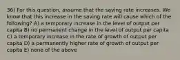 36) For this question, assume that the saving rate increases. We know that this increase in the saving rate will cause which of the following? A) a temporary increase in the level of output per capita B) no permanent change in the level of output per capita C) a temporary increase in the rate of growth of output per capita D) a permanently higher rate of growth of output per capita E) none of the above