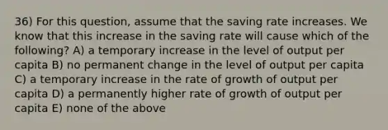 36) For this question, assume that the saving rate increases. We know that this increase in the saving rate will cause which of the following? A) a temporary increase in the level of output per capita B) no permanent change in the level of output per capita C) a temporary increase in the rate of growth of output per capita D) a permanently higher rate of growth of output per capita E) none of the above