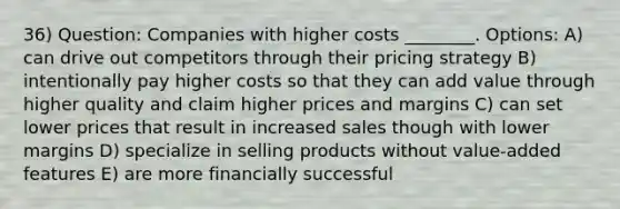 36) Question: Companies with higher costs ________. Options: A) can drive out competitors through their pricing strategy B) intentionally pay higher costs so that they can add value through higher quality and claim higher prices and margins C) can set lower prices that result in increased sales though with lower margins D) specialize in selling products without value-added features E) are more financially successful