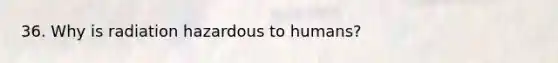 36. Why is radiation hazardous to humans?